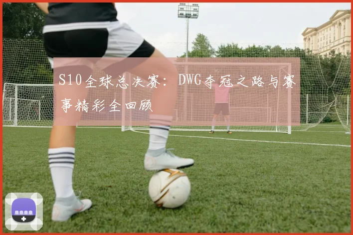 S10全球总决赛：DWG夺冠之路与赛事精彩全回顾
