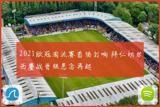 2021欧冠淘汰赛首场打响 拜仁切尔西鏖战晋级悬念再起