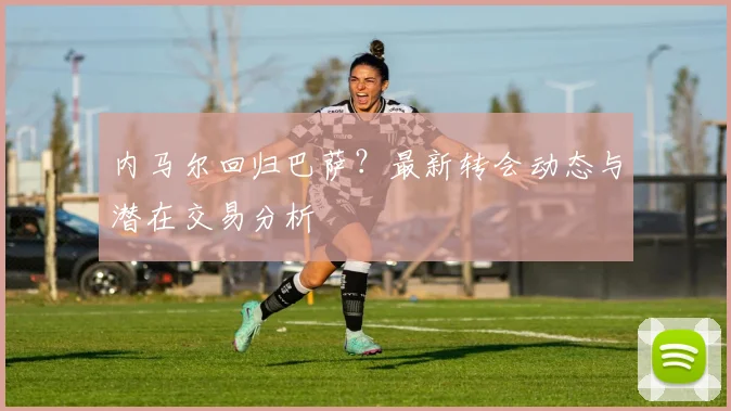 内马尔回归巴萨？最新转会动态与潜在交易分析