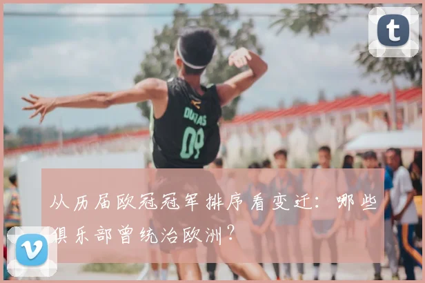 从历届欧冠冠军排序看变迁：哪些俱乐部曾统治欧洲？