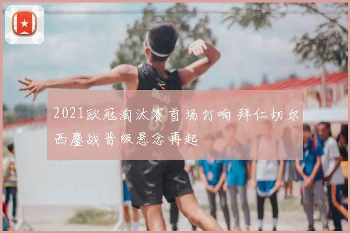 2021欧冠淘汰赛首场打响 拜仁切尔西鏖战晋级悬念再起