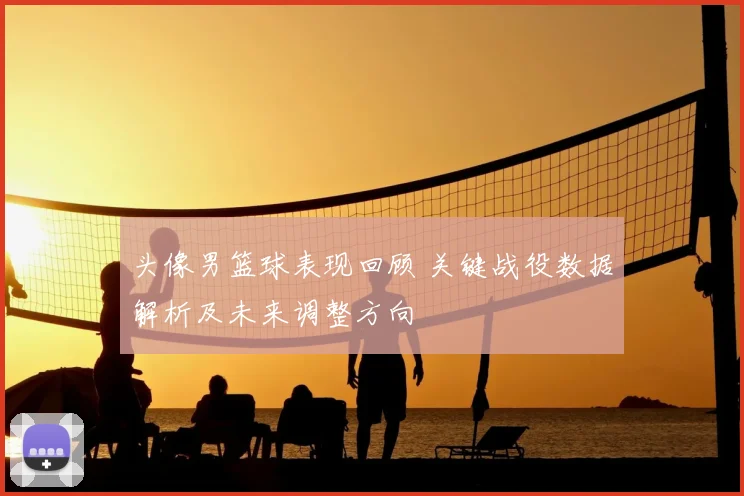 头像男篮球表现回顾 关键战役数据解析及未来调整方向