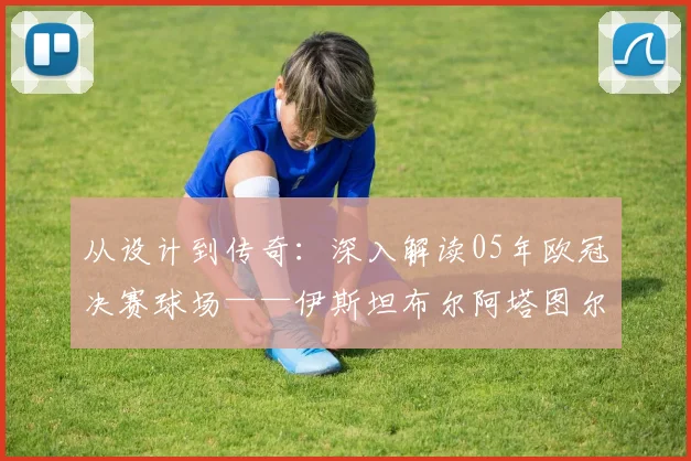 从设计到传奇:深入解读05年欧冠决赛球场——伊斯坦布尔阿塔图尔克