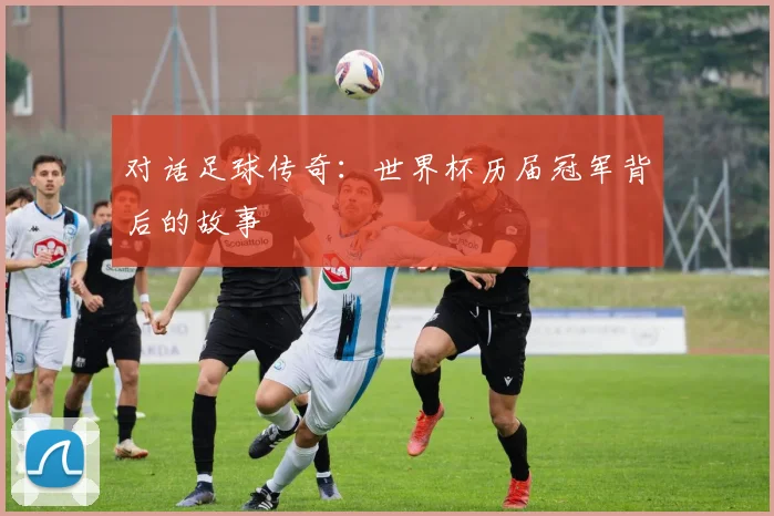 对话足球传奇：世界杯历届冠军背后的故事