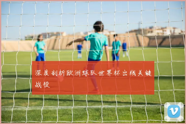 深度剖析欧洲球队世界杯出线关键战役