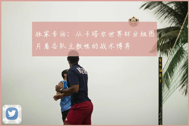 独家专访:从卡塔尔世界杯分组图片看各队主教练的战术博弈