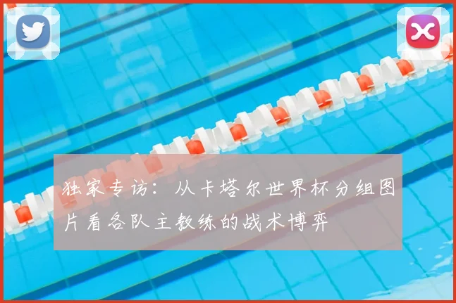独家专访:从卡塔尔世界杯分组图片看各队主教练的战术博弈