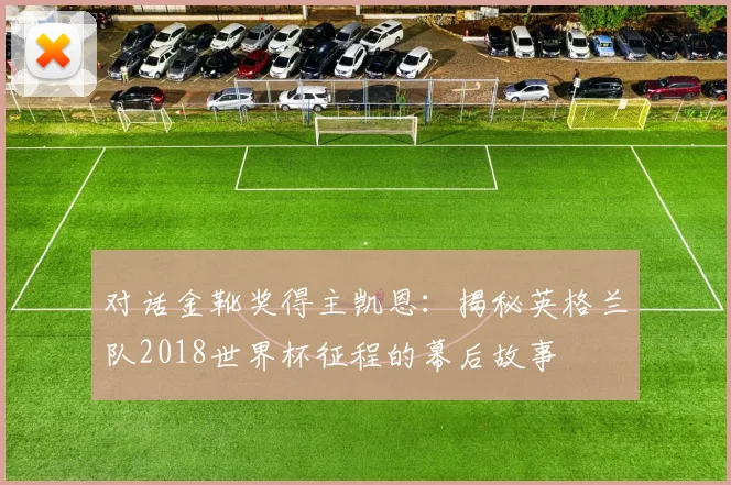 对话金靴奖得主凯恩：揭秘英格兰队2018世界杯征程的幕后故事