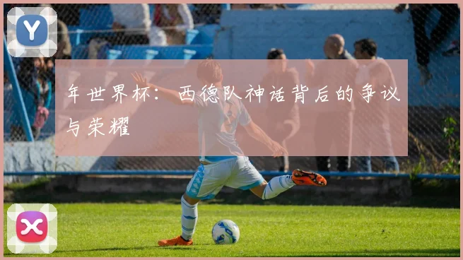 年世界杯:西德队神话背后的争议与荣耀