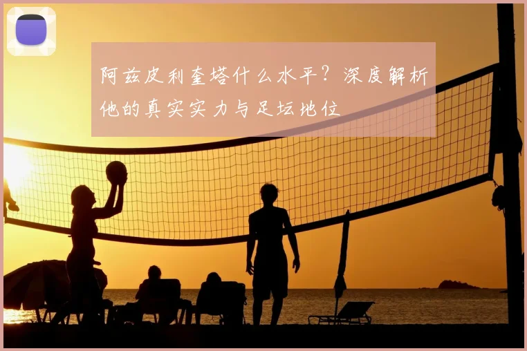 阿兹皮利奎塔什么水平？深度解析他的真实实力与足坛地位