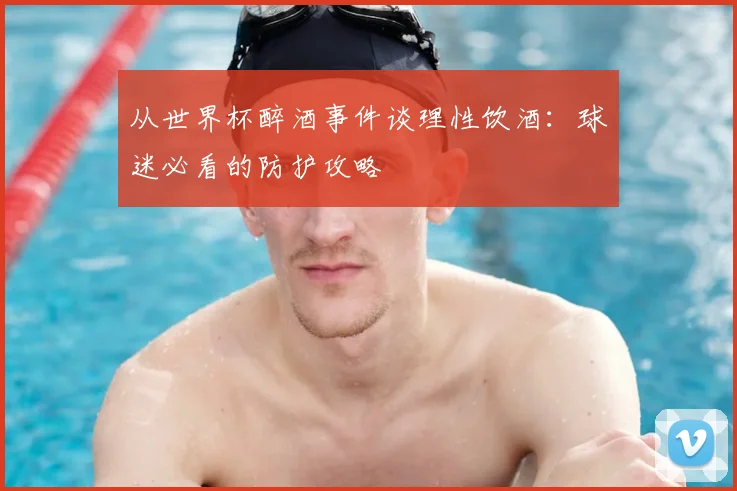 从世界杯醉酒事件谈理性饮酒：球迷必看的防护攻略