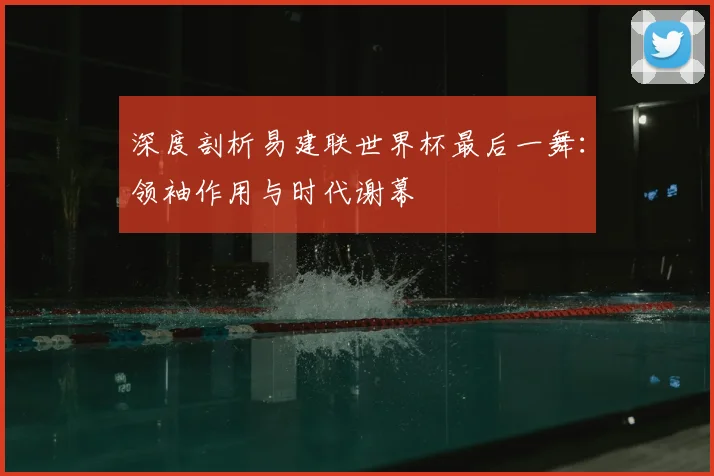 深度剖析易建联世界杯最后一舞：领袖作用与时代谢幕